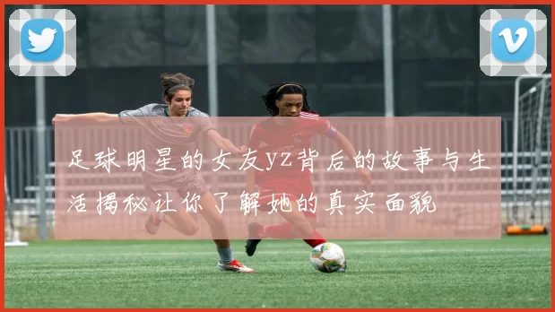 足球明星的女友yz背后的故事与生活揭秘让你了解她的真实面貌