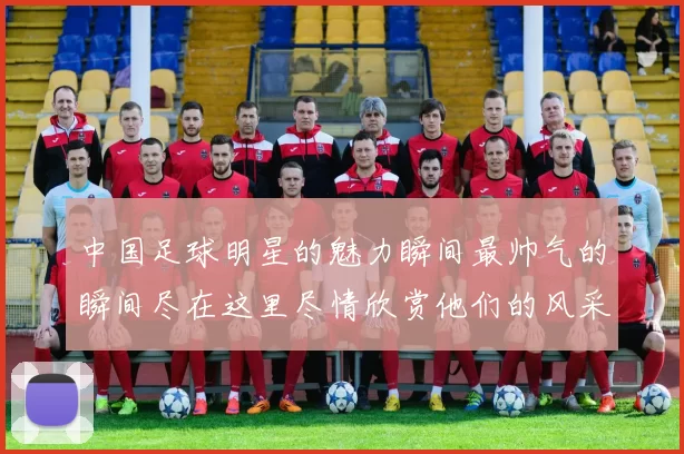 中国足球明星的魅力瞬间最帅气的瞬间尽在这里尽情欣赏他们的风采与激情