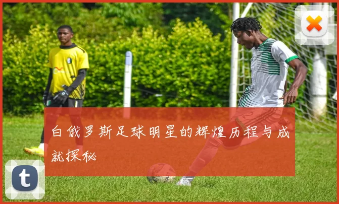 白俄罗斯足球明星的辉煌历程与成就探秘
