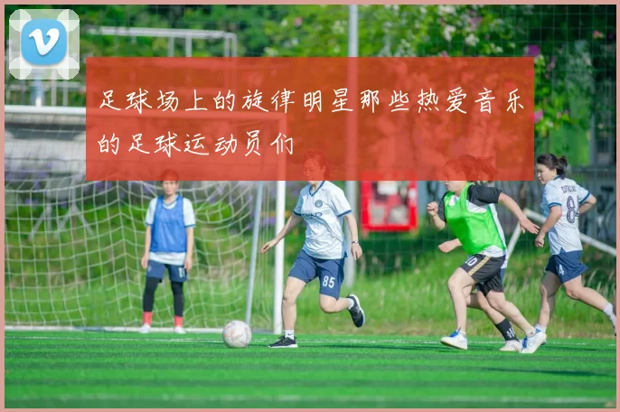 足球场上的旋律明星那些热爱音乐的足球运动员们