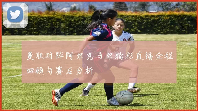 曼联对阵阿尔克马尔精彩直播全程回顾与赛后分析