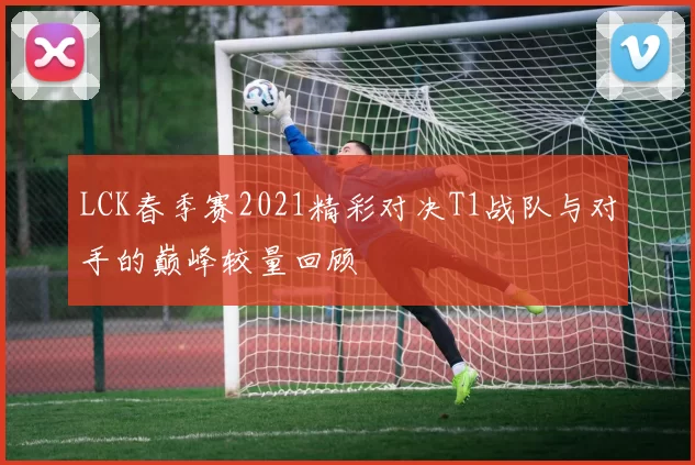 LCK春季赛2021精彩对决T1战队与对手的巅峰较量回顾
