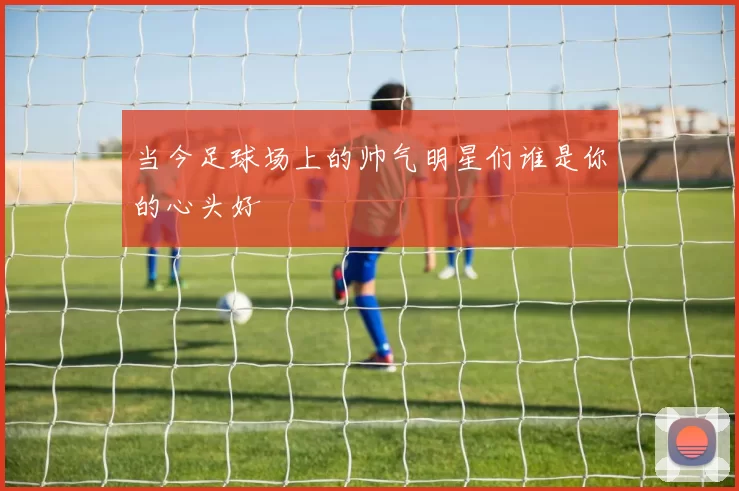 当今足球场上的帅气明星们谁是你的心头好
